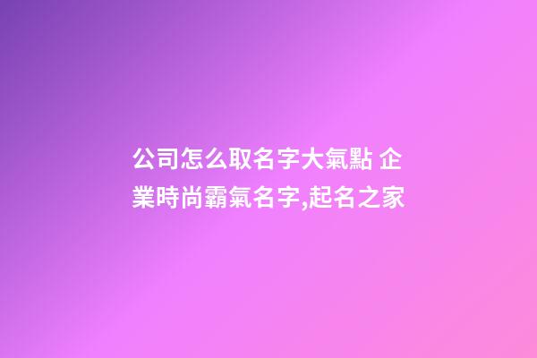 公司怎么取名字大氣點 企業時尚霸氣名字,起名之家